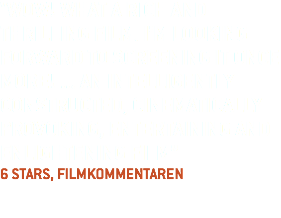 "WOW! WHAT A RICH AND THRILLING FILM. I’M LOOKING FORWARD TO SCREENING IT ONCE MORE! ... AN INTELLIGENTLY CONSTRUCTED, CINEMATICALLY PROVOKING, ENTERTAINING AND ENLIGHTENING FILM”  6 STARS, FILMKOMMENTAREN